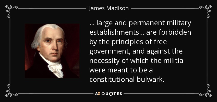 ... large and permanent military establishments ... are forbidden by the principles of free government, and against the necessity of which the militia were meant to be a constitutional bulwark. - James Madison