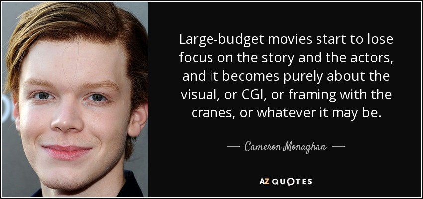 Large-budget movies start to lose focus on the story and the actors, and it becomes purely about the visual, or CGI, or framing with the cranes, or whatever it may be. - Cameron Monaghan