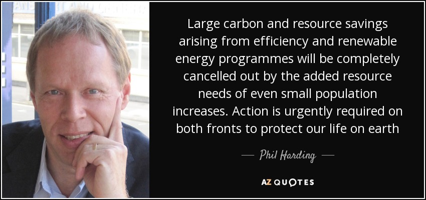 Large carbon and resource savings arising from efficiency and renewable energy programmes will be completely cancelled out by the added resource needs of even small population increases. Action is urgently required on both fronts to protect our life on earth - Phil Harding