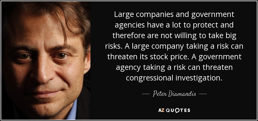 Large companies and government agencies have a lot to protect and therefore are not willing to take big risks. A large company taking a risk can threaten its stock price. A government agency taking a risk can threaten congressional investigation. - Peter Diamandis