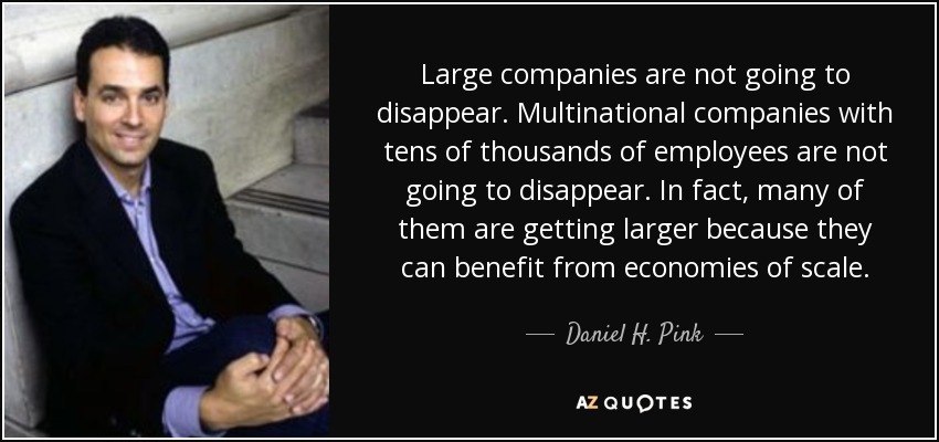 Large companies are not going to disappear. Multinational companies with tens of thousands of employees are not going to disappear. In fact, many of them are getting larger because they can benefit from economies of scale. - Daniel H. Pink
