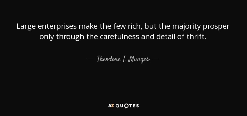 Large enterprises make the few rich, but the majority prosper only through the carefulness and detail of thrift. - Theodore T. Munger