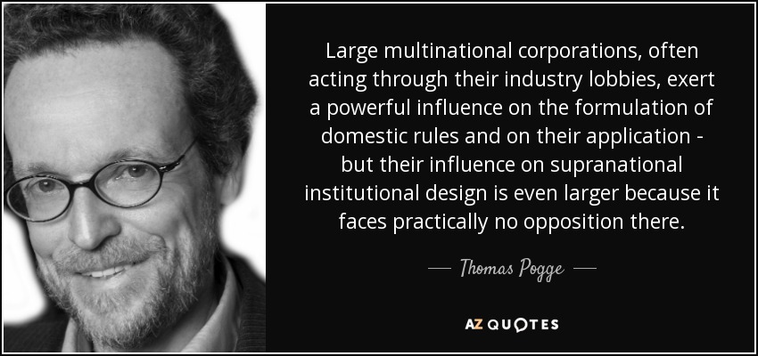 Large multinational corporations, often acting through their industry lobbies, exert a powerful influence on the formulation of domestic rules and on their application - but their influence on supranational institutional design is even larger because it faces practically no opposition there. - Thomas Pogge