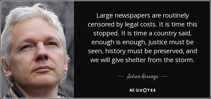 Large newspapers are routinely censored by legal costs. It is time this stopped. It is time a country said, enough is enough, justice must be seen, history must be preserved, and we will give shelter from the storm. - Julian Assange