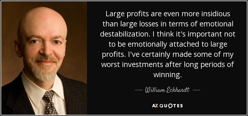 Large profits are even more insidious than large losses in terms of emotional destabilization. I think it's important not to be emotionally attached to large profits. I've certainly made some of my worst investments after long periods of winning. - William Eckhardt