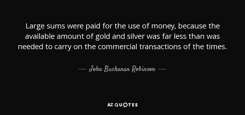 Large sums were paid for the use of money, because the available amount of gold and silver was far less than was needed to carry on the commercial transactions of the times. - John Buchanan Robinson