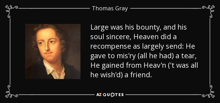 Large was his bounty, and his soul sincere, Heaven did a recompense as largely send: He gave to mis'ry (all he had) a tear, He gained from Heav'n ('t was all he wish'd) a friend. - Thomas Gray