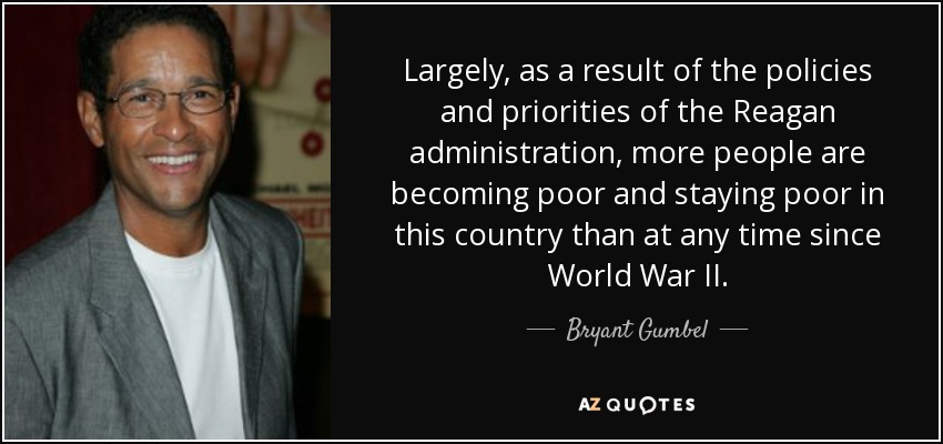 Largely, as a result of the policies and priorities of the Reagan administration, more people are becoming poor and staying poor in this country than at any time since World War II. - Bryant Gumbel