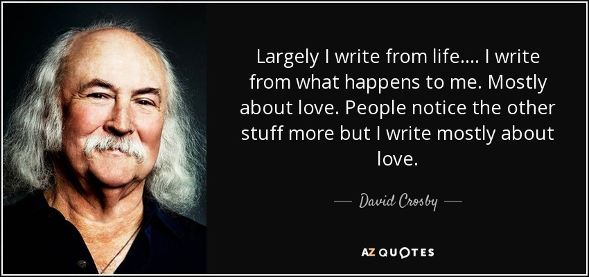 Largely I write from life. ... I write from what happens to me. Mostly about love. People notice the other stuff more but I write mostly about love. - David Crosby