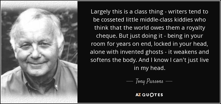 Largely this is a class thing - writers tend to be cosseted little middle-class kiddies who think that the world owes them a royalty cheque. But just doing it - being in your room for years on end, locked in your head, alone with invented ghosts - it weakens and softens the body. And I know I can't just live in my head. - Tony Parsons