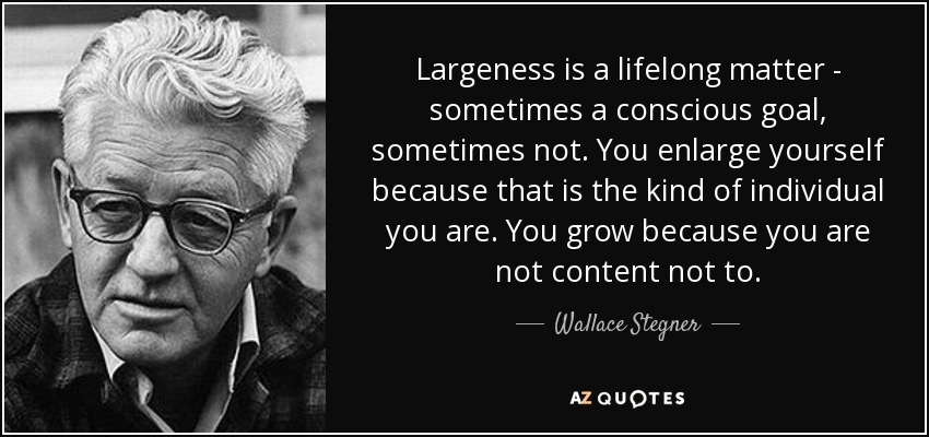 Largeness is a lifelong matter - sometimes a conscious goal, sometimes not. You enlarge yourself because that is the kind of individual you are. You grow because you are not content not to. - Wallace Stegner