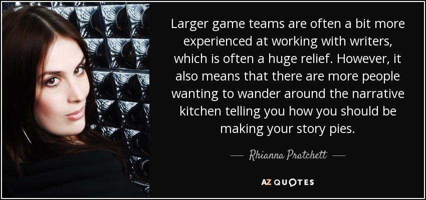 Larger game teams are often a bit more experienced at working with writers, which is often a huge relief. However, it also means that there are more people wanting to wander around the narrative kitchen telling you how you should be making your story pies. - Rhianna Pratchett