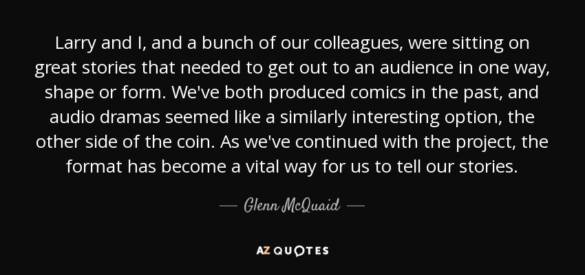 Larry and I, and a bunch of our colleagues, were sitting on great stories that needed to get out to an audience in one way, shape or form. We've both produced comics in the past, and audio dramas seemed like a similarly interesting option, the other side of the coin. As we've continued with the project, the format has become a vital way for us to tell our stories. - Glenn McQuaid