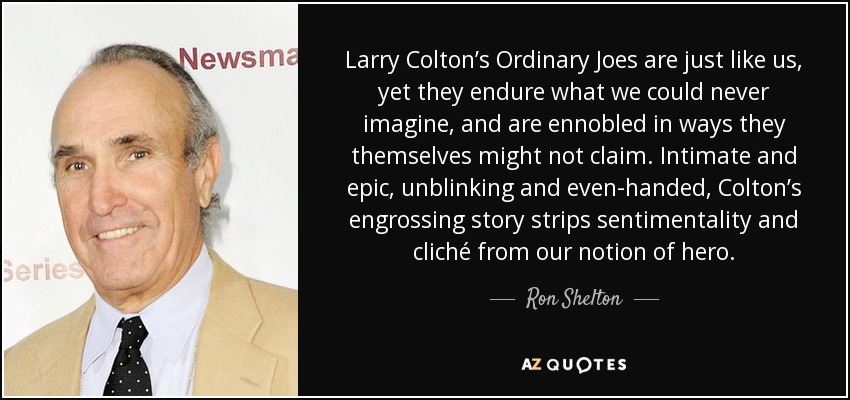 Larry Colton’s Ordinary Joes are just like us, yet they endure what we could never imagine, and are ennobled in ways they themselves might not claim. Intimate and epic, unblinking and even-handed, Colton’s engrossing story strips sentimentality and cliché from our notion of hero. - Ron Shelton