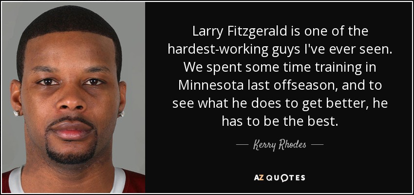 Larry Fitzgerald is one of the hardest-working guys I've ever seen. We spent some time training in Minnesota last offseason, and to see what he does to get better, he has to be the best. - Kerry Rhodes