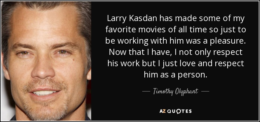 Larry Kasdan has made some of my favorite movies of all time so just to be working with him was a pleasure. Now that I have, I not only respect his work but I just love and respect him as a person. - Timothy Olyphant