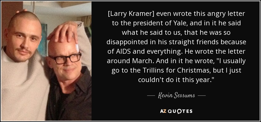 [Larry Kramer] even wrote this angry letter to the president of Yale, and in it he said what he said to us, that he was so disappointed in his straight friends because of AIDS and everything. He wrote the letter around March. And in it he wrote, 