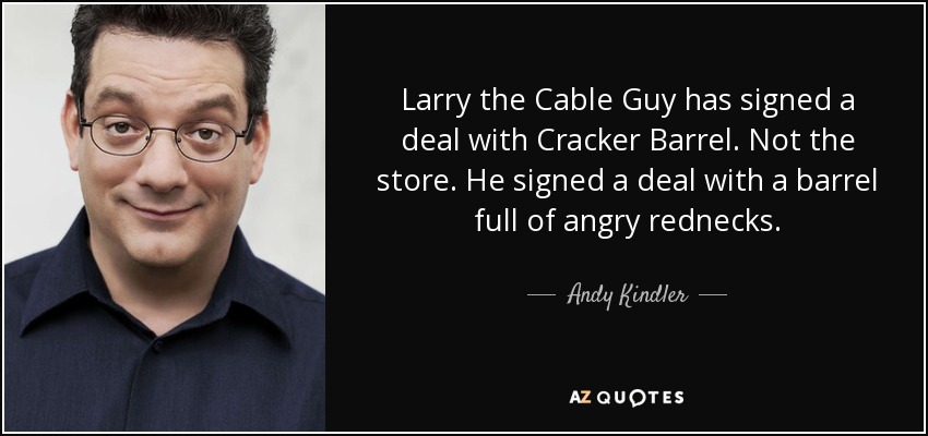 Larry the Cable Guy has signed a deal with Cracker Barrel. Not the store. He signed a deal with a barrel full of angry rednecks. - Andy Kindler
