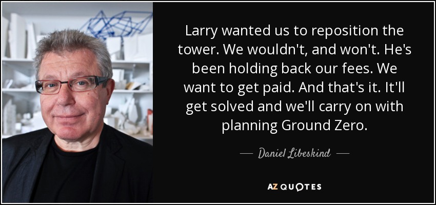 Larry wanted us to reposition the tower. We wouldn't, and won't. He's been holding back our fees. We want to get paid. And that's it. It'll get solved and we'll carry on with planning Ground Zero. - Daniel Libeskind
