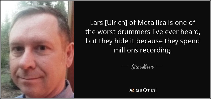 Lars [Ulrich] of Metallica is one of the worst drummers I've ever heard, but they hide it because they spend millions recording. - Slim Moon