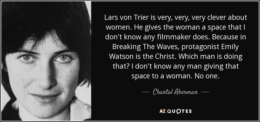 Lars von Trier is very, very, very clever about women. He gives the woman a space that I don't know any filmmaker does. Because in Breaking The Waves, protagonist Emily Watson is the Christ. Which man is doing that? I don't know any man giving that space to a woman. No one. - Chantal Akerman
