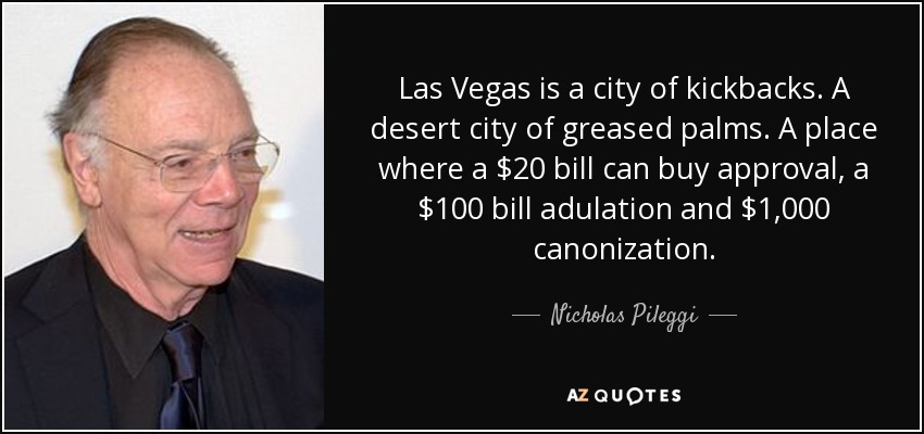 Las Vegas is a city of kickbacks. A desert city of greased palms. A place where a $20 bill can buy approval, a $100 bill adulation and $1,000 canonization. - Nicholas Pileggi