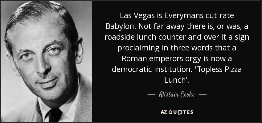 Las Vegas is Everymans cut-rate Babylon. Not far away there is, or was, a roadside lunch counter and over it a sign proclaiming in three words that a Roman emperors orgy is now a democratic institution. 'Topless Pizza Lunch'. - Alistair Cooke