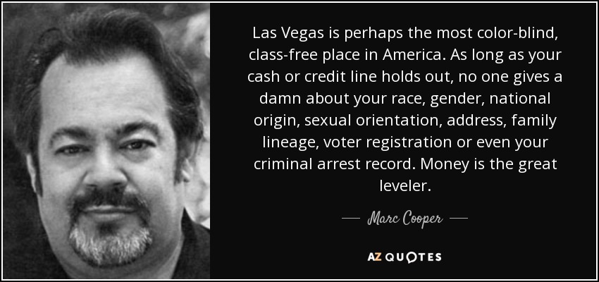Las Vegas is perhaps the most color-blind, class-free place in America. As long as your cash or credit line holds out, no one gives a damn about your race, gender, national origin, sexual orientation, address, family lineage, voter registration or even your criminal arrest record. Money is the great leveler. - Marc Cooper