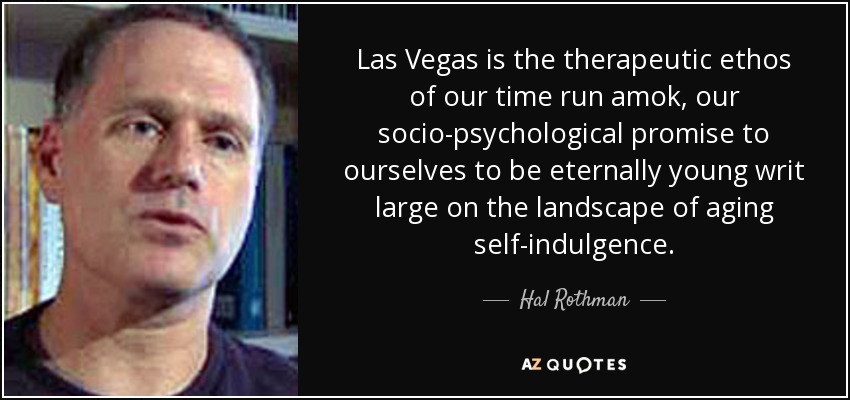 Las Vegas is the therapeutic ethos of our time run amok, our socio-psychological promise to ourselves to be eternally young writ large on the landscape of aging self-indulgence. - Hal Rothman