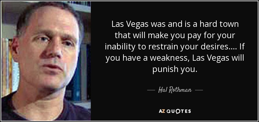Las Vegas was and is a hard town that will make you pay for your inability to restrain your desires.... If you have a weakness, Las Vegas will punish you. - Hal Rothman
