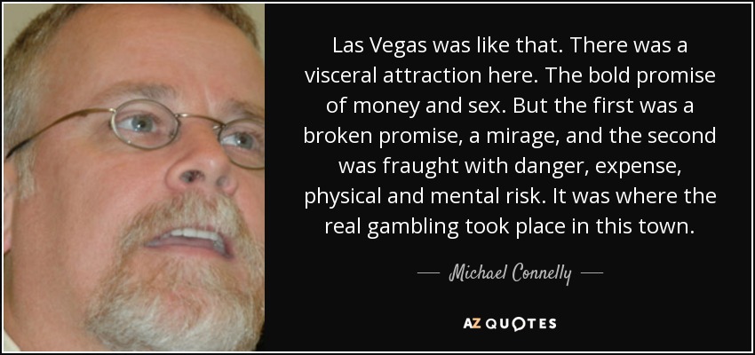 Las Vegas was like that. There was a visceral attraction here. The bold promise of money and sex. But the first was a broken promise, a mirage, and the second was fraught with danger, expense, physical and mental risk. It was where the real gambling took place in this town. - Michael Connelly
