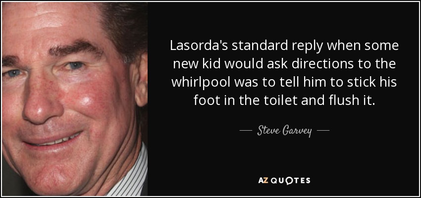 Lasorda's standard reply when some new kid would ask directions to the whirlpool was to tell him to stick his foot in the toilet and flush it. - Steve Garvey