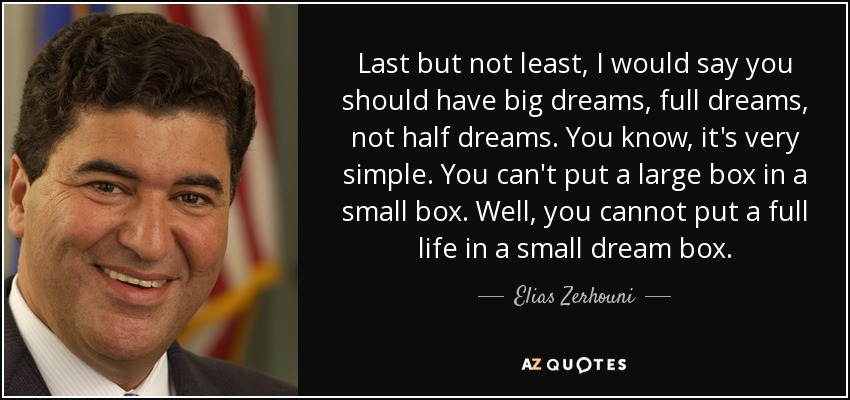 Last but not least, I would say you should have big dreams, full dreams, not half dreams. You know, it's very simple. You can't put a large box in a small box. Well, you cannot put a full life in a small dream box. - Elias Zerhouni