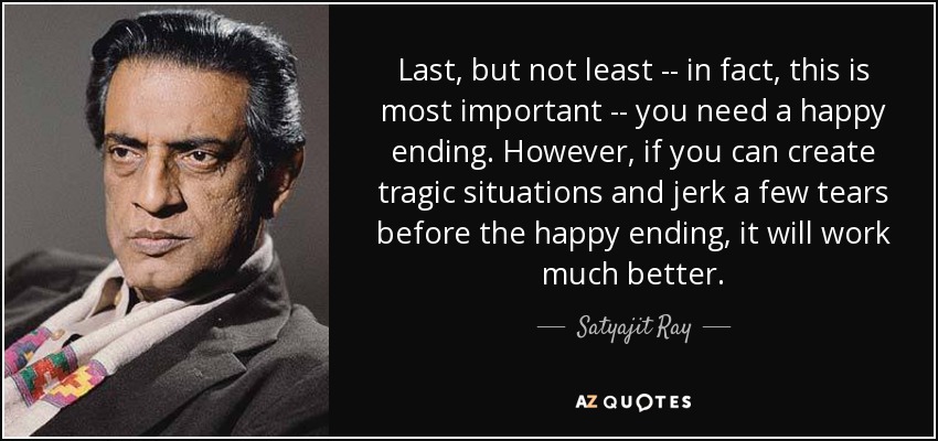 Last, but not least -- in fact, this is most important -- you need a happy ending. However, if you can create tragic situations and jerk a few tears before the happy ending, it will work much better. - Satyajit Ray