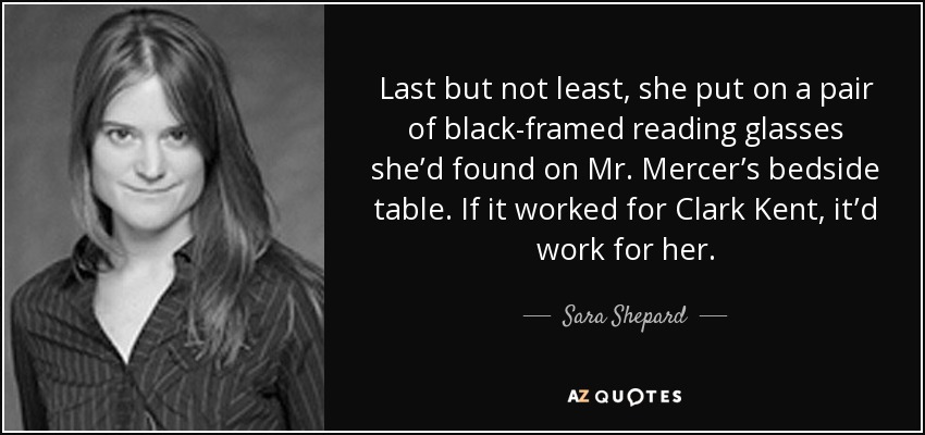 Last but not least, she put on a pair of black-framed reading glasses she’d found on Mr. Mercer’s bedside table. If it worked for Clark Kent, it’d work for her. - Sara Shepard