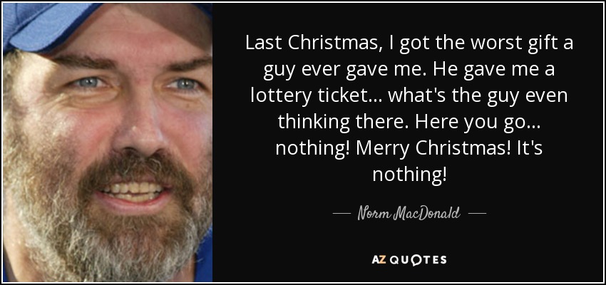 Last Christmas, I got the worst gift a guy ever gave me. He gave me a lottery ticket... what's the guy even thinking there. Here you go... nothing! Merry Christmas! It's nothing! - Norm MacDonald