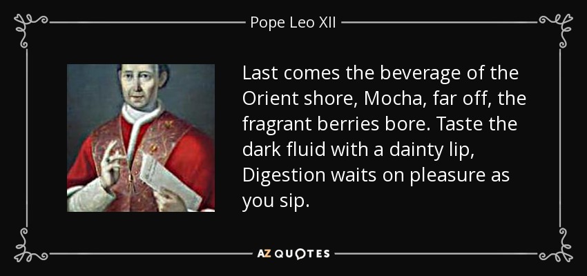 Last comes the beverage of the Orient shore, Mocha, far off, the fragrant berries bore. Taste the dark fluid with a dainty lip, Digestion waits on pleasure as you sip. - Pope Leo XII