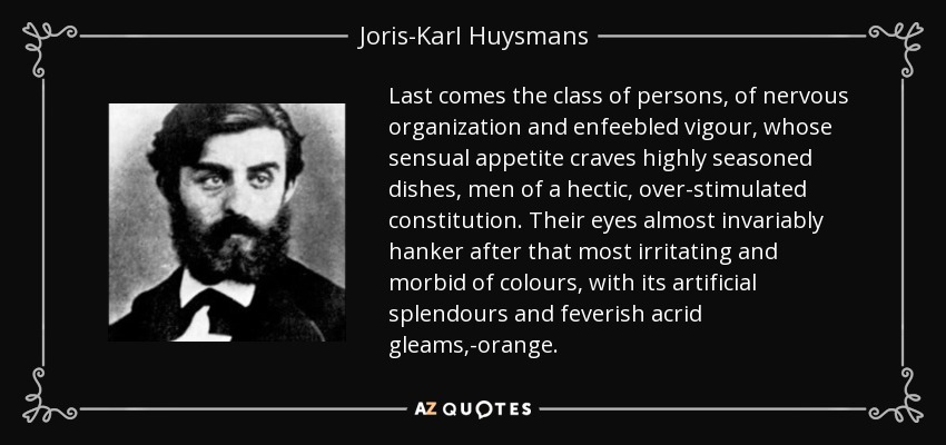 Last comes the class of persons, of nervous organization and enfeebled vigour, whose sensual appetite craves highly seasoned dishes, men of a hectic, over-stimulated constitution. Their eyes almost invariably hanker after that most irritating and morbid of colours, with its artificial splendours and feverish acrid gleams,-orange. - Joris-Karl Huysmans