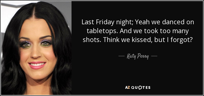 Last Friday night; Yeah we danced on tabletops. And we took too many shots. Think we kissed, but I forgot? - Katy Perry
