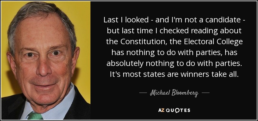 Last I looked - and I'm not a candidate - but last time I checked reading about the Constitution, the Electoral College has nothing to do with parties, has absolutely nothing to do with parties. It's most states are winners take all. - Michael Bloomberg