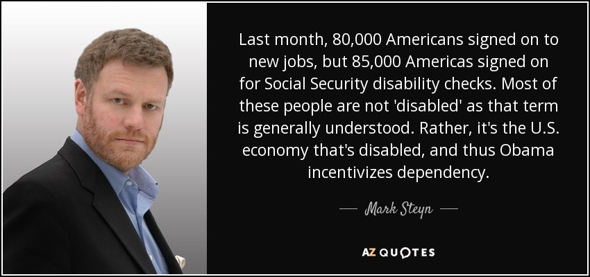 Last month, 80,000 Americans signed on to new jobs, but 85,000 Americas signed on for Social Security disability checks. Most of these people are not 'disabled' as that term is generally understood. Rather, it's the U.S. economy that's disabled, and thus Obama incentivizes dependency. - Mark Steyn
