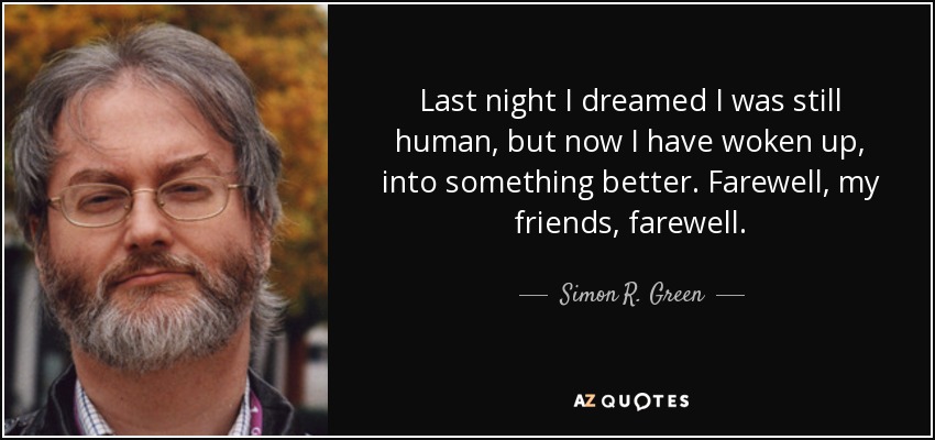 Last night I dreamed I was still human, but now I have woken up, into something better. Farewell, my friends, farewell. - Simon R. Green