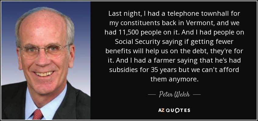 Last night, I had a telephone townhall for my constituents back in Vermont, and we had 11,500 people on it. And I had people on Social Security saying if getting fewer benefits will help us on the debt, they're for it. And I had a farmer saying that he's had subsidies for 35 years but we can't afford them anymore. - Peter Welch