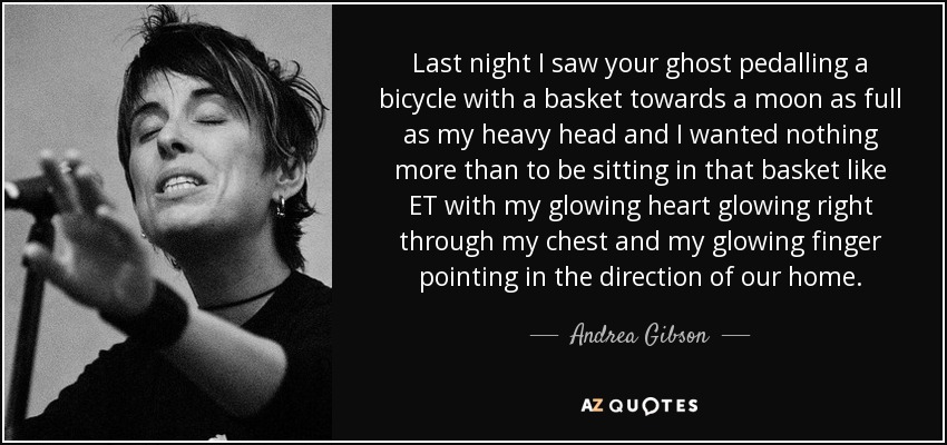 Last night I saw your ghost pedalling a bicycle with a basket towards a moon as full as my heavy head and I wanted nothing more than to be sitting in that basket like ET with my glowing heart glowing right through my chest and my glowing finger pointing in the direction of our home. - Andrea Gibson
