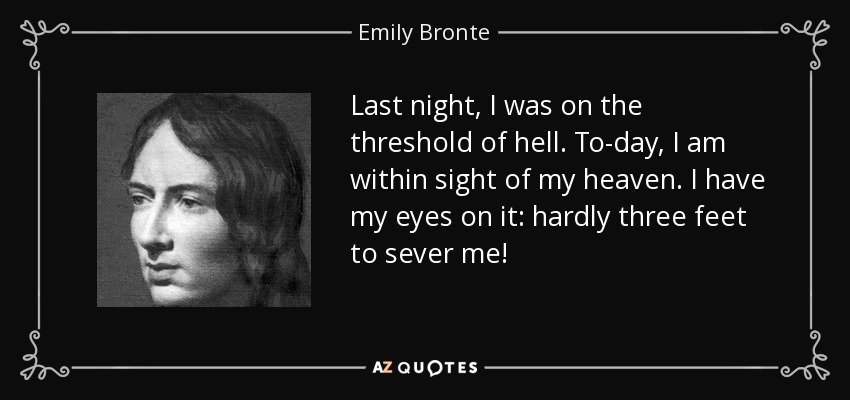 Last night, I was on the threshold of hell. To-day, I am within sight of my heaven. I have my eyes on it: hardly three feet to sever me! - Emily Bronte