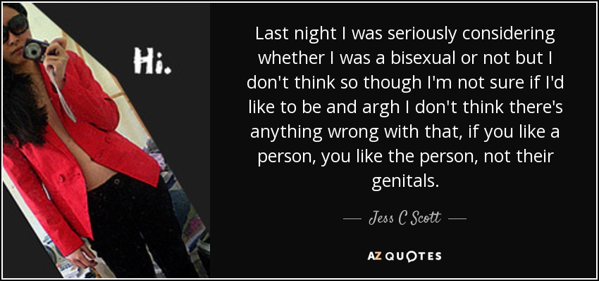 Last night I was seriously considering whether I was a bisexual or not but I don't think so though I'm not sure if I'd like to be and argh I don't think there's anything wrong with that, if you like a person, you like the person, not their genitals. - Jess C Scott