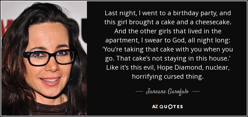 Last night, I went to a birthday party, and this girl brought a cake and a cheesecake. And the other girls that lived in the apartment, I swear to God, all night long: 'You're taking that cake with you when you go. That cake's not staying in this house.' Like it's this evil, Hope Diamond, nuclear, horrifying cursed thing. - Janeane Garofalo