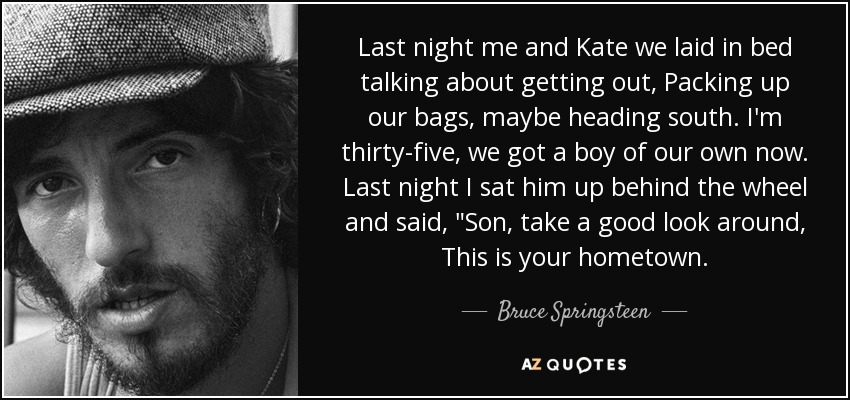 Last night me and Kate we laid in bed talking about getting out, Packing up our bags, maybe heading south. I'm thirty-five, we got a boy of our own now. Last night I sat him up behind the wheel and said, 