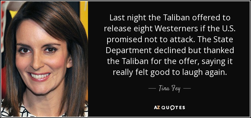 Last night the Taliban offered to release eight Westerners if the U.S. promised not to attack. The State Department declined but thanked the Taliban for the offer, saying it really felt good to laugh again. - Tina Fey