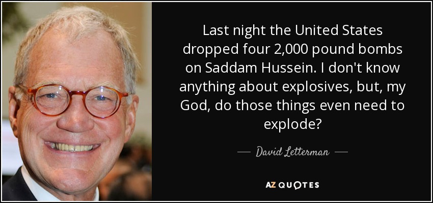 Last night the United States dropped four 2,000 pound bombs on Saddam Hussein. I don't know anything about explosives, but, my God, do those things even need to explode? - David Letterman